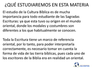 ¿QUÉ ESTUDIAREMOS EN ESTA MATERIA
El estudio de la Cultura Bíblica es de mucha
importancia para todo estudiante de las Sagradas
Escrituras: ya que esta tuvo su origen en el mundo
oriental, donde los modales y costumbres son
diferentes a los que habitualmente se conocen.
Toda la Escritura tiene un marco de referencia
oriental, por lo tanto, para poder interpretarla
correctamente, es necesario tomar en cuenta la
forma de vida de las tierra bíblicas, pues cada uno de
los escritores de la Biblia era en realidad un oriental.
 