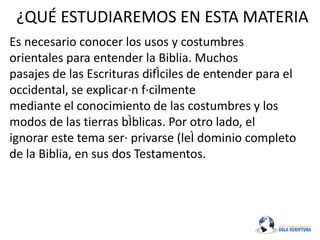 ¿QUÉ ESTUDIAREMOS EN ESTA MATERIA
Es necesario conocer los usos y costumbres
orientales para entender la Biblia. Muchos
pasajes de las Escrituras difÌciles de entender para el
occidental, se explicar·n f·cilmente
mediante el conocimiento de las costumbres y los
modos de las tierras bÌblicas. Por otro lado, el
ignorar este tema ser· privarse (leÌ dominio completo
de la Biblia, en sus dos Testamentos.
 