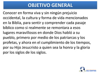 OBJETIVO GENERAL
Conocer en forma viva y sin ningún prejuicio
occidental, la cultura y forma de vida mencionados
en la Biblia, para sentir y comprender cada pasaje
bíblico como si realmente se remontara a esos
lugares maravillosos en donde Dios habló a su
pueblo, primero por medio de los patriarcas y los
profetas, y ahora en el cumplimiento de los tiempos,
por su Hijo Jesucristo a quien sea la honra y la gloria
por los siglos de los siglos.
 