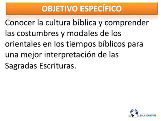 OBJETIVO ESPECÍFICO
Conocer la cultura bíblica y comprender
las costumbres y modales de los
orientales en los tiempos bíblicos para
una mejor interpretación de las
Sagradas Escrituras.
 