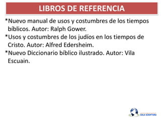 LIBROS DE REFERENCIA
*Nuevo manual de usos y costumbres de los tiempos
bíblicos. Autor: Ralph Gower.
*Usos y costumbres de los judíos en los tiempos de
Cristo. Autor: Alfred Edersheim.
*Nuevo Diccionario bíblico ilustrado. Autor: Vila
Escuain.
 