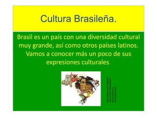 Cultura Brasileña. 
Brasil es un país con una diversidad cultural 
muy grande, así como otros países latinos. 
Vamos a conocer más un poco de sus 
expresiones culturales. 
http://ademarioar.blogspot. 
com.br/2011/08/relacoes-etnico- 
raciais-e-diversidade. 
html 
 