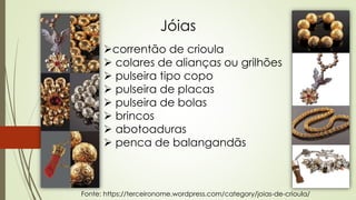 Jóias
correntão de crioula
 colares de alianças ou grilhões
 pulseira tipo copo
 pulseira de placas
 pulseira de bolas
 brincos
 abotoaduras
 penca de balangandãs
Fonte: https://terceironome.wordpress.com/category/joias-de-crioula/
 
