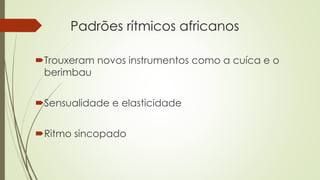 Padrões rítmicos africanos
Trouxeram novos instrumentos como a cuíca e o
berimbau
Sensualidade e elasticidade
Ritmo sincopado
 
