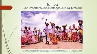 Samba
uma importante manifestação cultural brasileira
Fonte:http://arodadosbrincantes.blogspot.com.br/2012/03/dancas-de-umbigada.html
 