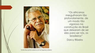 “Os africanos
mergulharam tão
profundamente, de
um modo tão
vigoroso na
construção do Brasil
que deixaram de ser
eles para ser nós, os
brasileiros”
Darcy Ribeiro
Fonte:http://pnld.moderna.com.br/tag/darcy-ribeiro/
 