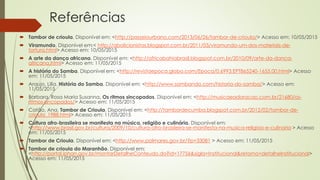 Referências
 Tambor de crioula. Disponível em: <http://passeiourbano.com/2013/06/26/tambor-de-crioula/> Acesso em: 10/05/2015
 Viramundo. Disponível em:< http://abolicionistas.blogspot.com.br/2011/03/viramundo-um-dos-materiais-de-
tortura.html> Acesso em: 10/05/2015
 A arte da dança africana. Disponível em: <http://africabahiabrasil.blogspot.com.br/2010/09/arte-da-danca-
africana.html> Acesso em: 11/05/2015
 A história do Samba. Disponível em: <http://revistaepoca.globo.com/Epoca/0,6993,EPT865240-1655,00.html> Acesso
em: 11/05/2015
 Araujo, Lilía. História do Samba. Disponível em: <http://www.sambando.com/historia-do-samba/> Acesso em:
11/05/2015
 Barbara, Rosa Maria Susanna. Os ritmos sincopados. Disponível em: <http://musicaeadoracao.com.br/21680/os-
ritmos-sincopados/> Acesso em: 11/05/2015
 Catão, Ana. Tambor de Crioula. Disponível em: <http://tambordecumba.blogspot.com.br/2012/02/tambor-de-
crioula_1988.html> Acesso em: 11/05/2015
 Cultura afro-brasileira se manifesta na música, religião e culinária. Disponível em:
<http://www.brasil.gov.br/cultura/2009/10/cultura-afro-brasileira-se-manifesta-na-musica-religiao-e-culinaria > Acesso
em: 11/05/2015
 Tambor de Crioula. Disponível em: <http://www.palmares.gov.br/?p=33081 > Acesso em: 11/05/2015
 Tambor de crioula do Maranhão. Disponível em:
<http://portal.iphan.gov.br/montarDetalheConteudo.do?id=17756&sigla=Institucional&retorno=detalheInstitucional>
Acesso em: 11/05/2015
 