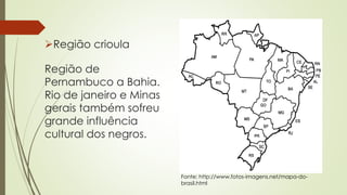 Região crioula
Região de
Pernambuco a Bahia.
Rio de janeiro e Minas
gerais também sofreu
grande influência
cultural dos negros.
Fonte: http://www.fotos-imagens.net/mapa-do-
brasil.html
 