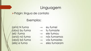 Linguagem
Pidgin: língua de contato
Exemplos:
(ami) N fuma → eu fumei
(abo) bu fuma → tu fumaste
(el) i fuma → ele fumou
(anó) nó fuma → nós fumamos
(abó) bó fuma → vós fumastes
(elis) e fuma → eles fumaram
 