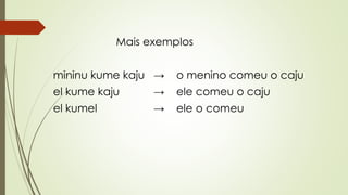 Mais exemplos
mininu kume kaju → o menino comeu o caju
el kume kaju → ele comeu o caju
el kumel → ele o comeu
 