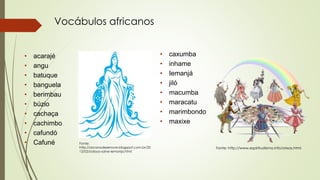 Vocábulos africanos
• acarajé
• angu
• batuque
• banguela
• berimbau
• búzio
• cachaça
• cachimbo
• cafundó
• Cafuné
• caxumba
• inhame
• Iemanjá
• jiló
• macumba
• maracatu
• marimbondo
• maxixe
Fonte: http://www.espiritualismo.info/orixas.html
Fonte:
http://arcanodezenove.blogspot.com.br/20
12/02/odoya-salve-iemanja.html
 
