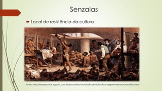 Senzalas
 Local de resistência da cultura
Fonte: http://essaseoutras.xpg.uol.com.br/escravidao-no-brasil-colonial-trafico-negreiro-de-escravos-africanos/
 