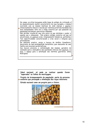 10
No campo, as elites burguesas estão longe do estágio de civilização e
de desenvolvimento mental característico da raça européia, o mesmo
ocorrendo com as massas mestiças de onde emerge o jagunço,
intelectualmente inferior e movido por instintos primitivos herdados de
seus antepassados. Esta era a etapa evolutiva por que passavam as
populações sertanejas, guerreiras e nômades.
Nos sertões travava-se uma luta entre os que detinham o poder e
aqueles que o almejavam. Pelo próprio estágio evolutivo em que se
encontravam, os jagunços eram, religiosamente falando-se, politeístas.
Tais especificidades caracterizavam a crise social e religiosa que
atravessavam.
Em ambiente propício, surgiu a loucura de Antônio Conselheiro,
decorrente de uma predisposição hereditária, pois descendia de uma
família com recursos, porém belicosa.
Sua loucura provocou a contaminação das massas, geradora de
condições para a emergência das qualidades atávicas dos jagunços, ou
seja, o espaço para a satisfação dos instintos guerreiros. (Nina
Rodrigues)
No campo, as elites burguesas estão longe do estágio de civilização e
de desenvolvimento mental característico da raça européia, o mesmo
ocorrendo com as massas mestiças de onde emerge o jagunço,
intelectualmente inferior e movido por instintos primitivos herdados de
seus antepassados. Esta era a etapa evolutiva por que passavam as
populações sertanejas, guerreiras e nômades.
Nos sertões travava-se uma luta entre os que detinham o poder e
aqueles que o almejavam. Pelo próprio estágio evolutivo em que se
encontravam, os jagunços eram, religiosamente falando-se, politeístas.
Tais especificidades caracterizavam a crise social e religiosa que
atravessavam.
Em ambiente propício, surgiu a loucura de Antônio Conselheiro,
decorrente de uma predisposição hereditária, pois descendia de uma
família com recursos, porém belicosa.
Sua loucura provocou a contaminação das massas, geradora de
condições para a emergência das qualidades atávicas dos jagunços, ou
seja, o espaço para a satisfação dos instintos guerreiros. (Nina
Rodrigues)
Ideal nacional: só pode se realizar quando forem
“superadas” as falhas da mestiçagem.
Projeto de branqueamento da população: parte do processo
evolutivo que pressupõe a eliminação das raças inferiores
Estado nacional como um projeto para o futuro.
Operários, Tarsila do Amaral, 1933
 