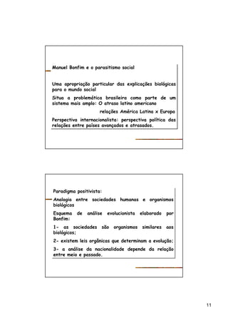 11
Manuel Bonfim e o parasitismo social
Uma apropriação particular das explicações biológicas
para o mundo social
Situa a problemática brasileira como parte de um
sistema mais amplo: O atraso latino americano
relações América Latina x Europa
Perspectiva internacionalista: perspectiva política das
relações entre países avançados e atrasados.
Manuel Bonfim e o parasitismo social
Uma apropriação particular das explicações biológicas
para o mundo social
Situa a problemática brasileira como parte de um
sistema mais amplo: O atraso latino americano
relações América Latina x Europa
Perspectiva internacionalista: perspectiva política das
relações entre países avançados e atrasados.
Paradigma positivista:
Analogia entre sociedades humanas e organismos
biológicos
Esquema de análise evolucionista elaborado por
Bonfim:
1- as sociedades são organismos similares aos
biológicos;
2- existem leis orgânicas que determinam a evolução;
3- a análise da nacionalidade depende da relação
entre meio e passado.
Paradigma positivista:
Analogia entre sociedades humanas e organismos
biológicos
Esquema de análise evolucionista elaborado por
Bonfim:
1- as sociedades são organismos similares aos
biológicos;
2- existem leis orgânicas que determinam a evolução;
3- a análise da nacionalidade depende da relação
entre meio e passado.
 