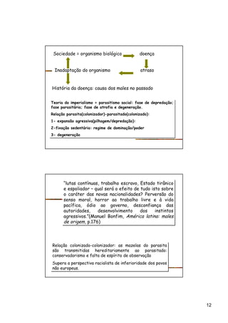 12
Sociedade = organismo biológico doença
Inadaptação do organismo atraso
História da doença: causa dos males no passado
Teoria do imperialismo = parasitismo social: fase de depredação;
fase parasitária; fase de atrofia e degeneração.
Relação parasita(colonizador)-parasitado(colonizado):
1- expansão agressiva(pilhagem/depredação):
2-fixação sedentária: regime de dominação/poder
3- degeneração
Teoria do imperialismo = parasitismo social: fase de depredação;
fase parasitária; fase de atrofia e degeneração.
Relação parasita(colonizador)-parasitado(colonizado):
1- expansão agressiva(pilhagem/depredação):
2-fixação sedentária: regime de dominação/poder
3- degeneração
“lutas contínuas, trabalho escravo, Estado tirânico
e espoliador – qual será o efeito de tudo isto sobre
o caráter das novas nacionalidades? Perversão do
senso moral, horror ao trabalho livre e à vida
pacífica, ódio ao governo, desconfiança das
autoridades, desenvolvimento dos instintos
agressivos.”(Manuel Bonfim, América latina: males
de origem, p.176)
“lutas contínuas, trabalho escravo, Estado tirânico
e espoliador – qual será o efeito de tudo isto sobre
o caráter das novas nacionalidades? Perversão do
senso moral, horror ao trabalho livre e à vida
pacífica, ódio ao governo, desconfiança das
autoridades, desenvolvimento dos instintos
agressivos.”(Manuel Bonfim, América latina: males
de origem, p.176)
Relação colonizado-colonizador: as mazelas do parasita
são transmitidas hereditariamente ao parasitado:
conservadorismo e falta de espírito de observação
Supera a perspectiva racialista de inferioridade dos povos
não europeus.
Relação colonizado-colonizador: as mazelas do parasita
são transmitidas hereditariamente ao parasitado:
conservadorismo e falta de espírito de observação
Supera a perspectiva racialista de inferioridade dos povos
não europeus.
 