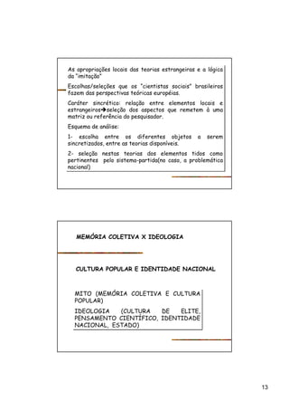 13
As apropriações locais das teorias estrangeiras e a lógica
da “imitação”
Escolhas/seleções que os “cientistas sociais” brasileiros
fazem das perspectivas teóricas européias.
Caráter sincrético: relação entre elementos locais e
estrangeirosèseleção dos aspectos que remetem à uma
matriz ou referência do pesquisador.
Esquema de análise:
1- escolha entre os diferentes objetos a serem
sincretizados, entre as teorias disponíveis.
2- seleção nestas teorias dos elementos tidos como
pertinentes pelo sistema-partida(no caso, a problemática
nacional)
As apropriações locais das teorias estrangeiras e a lógica
da “imitação”
Escolhas/seleções que os “cientistas sociais” brasileiros
fazem das perspectivas teóricas européias.
Caráter sincrético: relação entre elementos locais e
estrangeirosèseleção dos aspectos que remetem à uma
matriz ou referência do pesquisador.
Esquema de análise:
1- escolha entre os diferentes objetos a serem
sincretizados, entre as teorias disponíveis.
2- seleção nestas teorias dos elementos tidos como
pertinentes pelo sistema-partida(no caso, a problemática
nacional)
MEMÓRIA COLETIVA X IDEOLOGIA
CULTURA POPULAR E IDENTIDADE NACIONAL
MITO (MEMÓRIA COLETIVA E CULTURA
POPULAR)
IDEOLOGIA (CULTURA DE ELITE,
PENSAMENTO CIENTÍFICO, IDENTIDADE
NACIONAL, ESTADO)
MITO (MEMÓRIA COLETIVA E CULTURA
POPULAR)
IDEOLOGIA (CULTURA DE ELITE,
PENSAMENTO CIENTÍFICO, IDENTIDADE
NACIONAL, ESTADO)
 