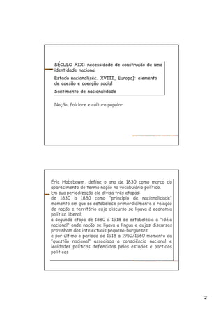 2
SÉCULO XIX: necessidade de construção de uma
identidade nacional
Estado nacional(séc. XVIII, Europa): elemento
de coesão e coerção social
Sentimento de nacionalidade
SÉCULO XIX: necessidade de construção de uma
identidade nacional
Estado nacional(séc. XVIII, Europa): elemento
de coesão e coerção social
Sentimento de nacionalidade
Nação, folclore e cultura popular
Eric Hobsbawm, define o ano de 1830 como marco do
aparecimento do termo nação no vocabulário político.
Em sua periodização ele divisa três etapas:
de 1830 a 1880 como "princípio de nacionalidade"
momento em que se estabelece primordialmente a relação
de nação e território cujo discurso se ligava à economia
política liberal;
a segunda etapa de 1880 a 1918 se estabelecia a "idéia
nacional" onde nação se ligava a língua e cujos discursos
provinham dos intelectuais pequeno-burgueses;
e por último o período de 1918 a 1950/1960 momento da
"questão nacional" associada a consciência nacional e
lealdades políticas defendidas pelos estados e partidos
políticos
Eric Hobsbawm, define o ano de 1830 como marco do
aparecimento do termo nação no vocabulário político.
Em sua periodização ele divisa três etapas:
de 1830 a 1880 como "princípio de nacionalidade"
momento em que se estabelece primordialmente a relação
de nação e território cujo discurso se ligava à economia
política liberal;
a segunda etapa de 1880 a 1918 se estabelecia a "idéia
nacional" onde nação se ligava a língua e cujos discursos
provinham dos intelectuais pequeno-burgueses;
e por último o período de 1918 a 1950/1960 momento da
"questão nacional" associada a consciência nacional e
lealdades políticas defendidas pelos estados e partidos
políticos
 