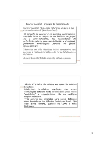 3
Caráter nacional- princípio de nacionalidade
Caráter nacional: "disposição natural de um povo e sua
expressão cultural” (Marilena Chauí)
“O conceito de caráter é em princípio compreensivo,
cobrindo todos os traços de um indivíduo ou grupo;
ele é auto-suficiente, não necessitando de
referência externa para sua definição; e é mutável,
permitindo modificações parciais ou gerais”
(Chauí,2000:21)
Identifica um viés ideológico nesta perspectiva, que
percebe a realidade brasileira de forma totalizante e
definitiva
A questão da identidade ainda não estava colocada.
Caráter nacional: "disposição natural de um povo e sua
expressão cultural” (Marilena Chauí)
“O conceito de caráter é em princípio compreensivo,
cobrindo todos os traços de um indivíduo ou grupo;
ele é auto-suficiente, não necessitando de
referência externa para sua definição; e é mutável,
permitindo modificações parciais ou gerais”
(Chauí,2000:21)
Identifica um viés ideológico nesta perspectiva, que
percebe a realidade brasileira de forma totalizante e
definitiva
A questão da identidade ainda não estava colocada.
Século XIX início do debate em torno do caráter
brasileiro,
intelectuais brasileiros envolvidos com essas
formulações estavam muito influenciados pelas teses
"racialistas" e evolucionistas, tão em evidência
naquele momento.
Três autores são arrolados para serem definidos
como fundadores das Ciências Sociais no Brasil. São
eles: Sílvio Romero, Euclides da Cunha e Nina
Rodrigues.
Século XIX início do debate em torno do caráter
brasileiro,
intelectuais brasileiros envolvidos com essas
formulações estavam muito influenciados pelas teses
"racialistas" e evolucionistas, tão em evidência
naquele momento.
Três autores são arrolados para serem definidos
como fundadores das Ciências Sociais no Brasil. São
eles: Sílvio Romero, Euclides da Cunha e Nina
Rodrigues.
 