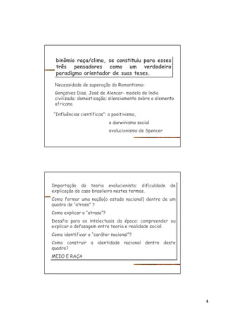 4
binômio raça/clima, se constituiu para esses
três pensadores como um verdadeiro
paradigma orientador de suas teses.
binômio raça/clima, se constituiu para esses
três pensadores como um verdadeiro
paradigma orientador de suas teses.
Necessidade de superação do Romantismo:
Gonçalves Dias, José de Alencar- modelo de índio
civilizado; domesticação; silenciamento sobre o elemento
africano.
“Influências científicas”: o positivismo,
o darwinismo social
evolucionismo de Spencer
Importação da teoria evolucionista: dificuldade de
explicação do caso brasileiro nestes termos.
Como formar uma nação(o estado nacional) dentro de um
quadro de “atraso” ?
Como explicar o “atraso”?
Desafio para os intelectuais da época: compreender ou
explicar a defasagem entre teoria e realidade social.
Como identificar o “caráter nacional”?
Como construir a identidade nacional dentro deste
quadro?
MEIO E RAÇA
Importação da teoria evolucionista: dificuldade de
explicação do caso brasileiro nestes termos.
Como formar uma nação(o estado nacional) dentro de um
quadro de “atraso” ?
Como explicar o “atraso”?
Desafio para os intelectuais da época: compreender ou
explicar a defasagem entre teoria e realidade social.
Como identificar o “caráter nacional”?
Como construir a identidade nacional dentro deste
quadro?
MEIO E RAÇA
 