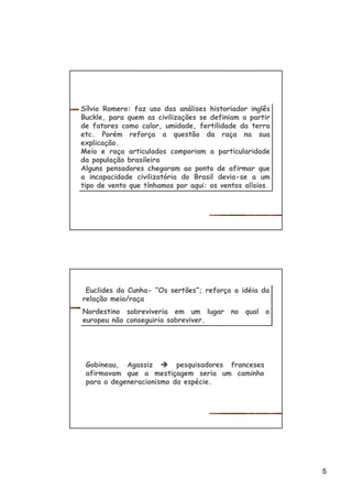 5
Sílvio Romero: faz uso das análises historiador inglês
Buckle, para quem as civilizações se definiam a partir
de fatores como calor, umidade, fertilidade da terra
etc. Porém reforça a questão da raça na sua
explicação.
Meio e raça articulados comporiam a particularidade
da população brasileira
Alguns pensadores chegaram ao ponto de afirmar que
a incapacidade civilizatória do Brasil devia-se a um
tipo de vento que tínhamos por aqui: os ventos alísios.
Sílvio Romero: faz uso das análises historiador inglês
Buckle, para quem as civilizações se definiam a partir
de fatores como calor, umidade, fertilidade da terra
etc. Porém reforça a questão da raça na sua
explicação.
Meio e raça articulados comporiam a particularidade
da população brasileira
Alguns pensadores chegaram ao ponto de afirmar que
a incapacidade civilizatória do Brasil devia-se a um
tipo de vento que tínhamos por aqui: os ventos alísios.
Euclides da Cunha- “Os sertões”; reforça a idéia da
relação meio/raça
Nordestino sobreviveria em um lugar no qual o
europeu não conseguiria sobreviver.
Euclides da Cunha- “Os sertões”; reforça a idéia da
relação meio/raça
Nordestino sobreviveria em um lugar no qual o
europeu não conseguiria sobreviver.
Gobineau, Agassiz è pesquisadores franceses
afirmavam que a mestiçagem seria um caminho
para o degeneracionismo da espécie.
 
