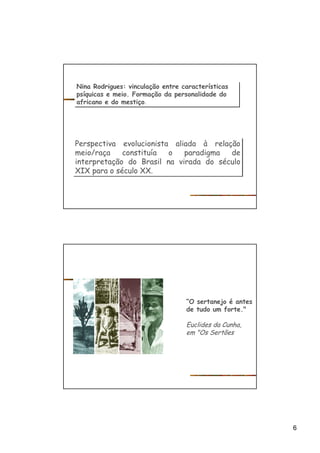6
Nina Rodrigues: vinculação entre características
psíquicas e meio. Formação da personalidade do
africano e do mestiço.
Nina Rodrigues: vinculação entre características
psíquicas e meio. Formação da personalidade do
africano e do mestiço.
Perspectiva evolucionista aliada à relação
meio/raça constituía o paradigma de
interpretação do Brasil na virada do século
XIX para o século XX.
Perspectiva evolucionista aliada à relação
meio/raça constituía o paradigma de
interpretação do Brasil na virada do século
XIX para o século XX.
“O sertanejo é antes
de tudo um forte."
Euclides da Cunha,
em "Os Sertões
 