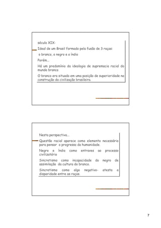 7
século XIX:
Ideal de um Brasil formado pela fusão de 3 raças:
o branco, o negro e o índio
Porém...
Há um predomínio da ideologia de supremacia racial do
mundo branco
O branco era situado em uma posição de superioridade na
construção da civilização brasileira.
século XIX:
Ideal de um Brasil formado pela fusão de 3 raças:
o branco, o negro e o índio
Porém...
Há um predomínio da ideologia de supremacia racial do
mundo branco
O branco era situado em uma posição de superioridade na
construção da civilização brasileira.
Nesta perspectiva...
Questão racial aparece como elemento necessário
para pensar o progresso da humanidade.
Negro e índio como entraves ao processo
civilizatório
Sincretismo como incapacidade do negro de
assimilação da cultura do branco.
Sincretismo como algo negativo- atesta a
disparidade entre as raças.
Nesta perspectiva...
Questão racial aparece como elemento necessário
para pensar o progresso da humanidade.
Negro e índio como entraves ao processo
civilizatório
Sincretismo como incapacidade do negro de
assimilação da cultura do branco.
Sincretismo como algo negativo- atesta a
disparidade entre as raças.
 