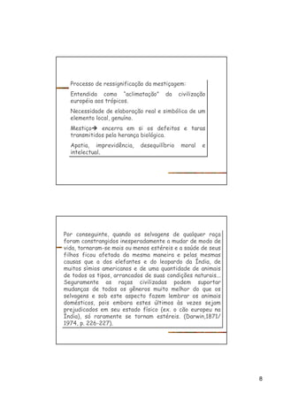 8
Processo de ressignificação da mestiçagem:
Entendida como “aclimatação” da civilização
européia aos trópicos.
Necessidade de elaboração real e simbólica de um
elemento local, genuíno.
Mestiçoè encerra em si os defeitos e taras
transmitidos pela herança biológica.
Apatia, imprevidência, desequilíbrio moral e
intelectual,
Processo de ressignificação da mestiçagem:
Entendida como “aclimatação” da civilização
européia aos trópicos.
Necessidade de elaboração real e simbólica de um
elemento local, genuíno.
Mestiçoè encerra em si os defeitos e taras
transmitidos pela herança biológica.
Apatia, imprevidência, desequilíbrio moral e
intelectual,
Por conseguinte, quando os selvagens de qualquer raça
foram constrangidos inesperadamente a mudar de modo de
vida, tornaram-se mais ou menos estéreis e a saúde de seus
filhos ficou afetada da mesma maneira e pelas mesmas
causas que a dos elefantes e do leopardo da Índia, de
muitos símios americanos e de uma quantidade de animais
de todos os tipos, arrancados de suas condições naturais...
Seguramente as raças civilizadas podem suportar
mudanças de todos os gêneros muito melhor do que os
selvagens e sob este aspecto fazem lembrar os animais
domésticos, pois embora estes últimos às vezes sejam
prejudicados em seu estado físico (ex. o cão europeu na
Índia), só raramente se tornam estéreis. (Darwin,1871/
1974, p. 226-227).
Por conseguinte, quando os selvagens de qualquer raça
foram constrangidos inesperadamente a mudar de modo de
vida, tornaram-se mais ou menos estéreis e a saúde de seus
filhos ficou afetada da mesma maneira e pelas mesmas
causas que a dos elefantes e do leopardo da Índia, de
muitos símios americanos e de uma quantidade de animais
de todos os tipos, arrancados de suas condições naturais...
Seguramente as raças civilizadas podem suportar
mudanças de todos os gêneros muito melhor do que os
selvagens e sob este aspecto fazem lembrar os animais
domésticos, pois embora estes últimos às vezes sejam
prejudicados em seu estado físico (ex. o cão europeu na
Índia), só raramente se tornam estéreis. (Darwin,1871/
1974, p. 226-227).
 