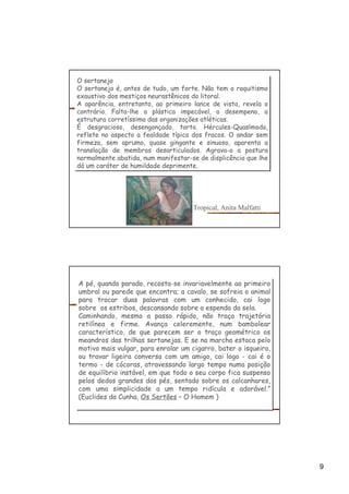9
O sertanejo
O sertanejo é, antes de tudo, um forte. Não tem o raquitismo
exaustivo dos mestiços neurastênicos do litoral.
A aparência, entretanto, ao primeiro lance de vista, revela o
contrário. Falta-lhe a plástica impecável, o desempeno, a
estrutura corretíssima das organizações atléticas.
É desgracioso, desengonçado, torto. Hércules-Quasímodo,
reflete no aspecto a fealdade típica dos fracos. O andar sem
firmeza, sem aprumo, quase gingante e sinuoso, aparenta a
translação de membros desarticulados. Agrava-o a postura
normalmente abatida, num manifestar-se de displicência que lhe
dá um caráter de humildade deprimente.
O sertanejo
O sertanejo é, antes de tudo, um forte. Não tem o raquitismo
exaustivo dos mestiços neurastênicos do litoral.
A aparência, entretanto, ao primeiro lance de vista, revela o
contrário. Falta-lhe a plástica impecável, o desempeno, a
estrutura corretíssima das organizações atléticas.
É desgracioso, desengonçado, torto. Hércules-Quasímodo,
reflete no aspecto a fealdade típica dos fracos. O andar sem
firmeza, sem aprumo, quase gingante e sinuoso, aparenta a
translação de membros desarticulados. Agrava-o a postura
normalmente abatida, num manifestar-se de displicência que lhe
dá um caráter de humildade deprimente.
Tropical, Anita Malfatti
A pé, quando parado, recosta-se invariavelmente ao primeiro
umbral ou parede que encontra; a cavalo, se sofreia o animal
para trocar duas palavras com um conhecido, cai logo
sobre os estribos, descansando sobre a espenda da sela.
Caminhando, mesmo a passo rápido, não traça trajetória
retilínea e firme. Avança celeremente, num bambolear
característico, de que parecem ser o traço geométrico os
meandros das trilhas sertanejas. E se na marcha estaca pelo
motivo mais vulgar, para enrolar um cigarro, bater o isqueiro,
ou travar ligeira conversa com um amigo, cai logo - cai é o
termo - de cócoras, atravessando largo tempo numa posição
de equilíbrio instável, em que todo o seu corpo fica suspenso
pelos dedos grandes dos pés, sentado sobre os calcanhares,
com uma simplicidade a um tempo ridícula e adorável.”
(Euclides da Cunha, Os Sertões – O Homem )
A pé, quando parado, recosta-se invariavelmente ao primeiro
umbral ou parede que encontra; a cavalo, se sofreia o animal
para trocar duas palavras com um conhecido, cai logo
sobre os estribos, descansando sobre a espenda da sela.
Caminhando, mesmo a passo rápido, não traça trajetória
retilínea e firme. Avança celeremente, num bambolear
característico, de que parecem ser o traço geométrico os
meandros das trilhas sertanejas. E se na marcha estaca pelo
motivo mais vulgar, para enrolar um cigarro, bater o isqueiro,
ou travar ligeira conversa com um amigo, cai logo - cai é o
termo - de cócoras, atravessando largo tempo numa posição
de equilíbrio instável, em que todo o seu corpo fica suspenso
pelos dedos grandes dos pés, sentado sobre os calcanhares,
com uma simplicidade a um tempo ridícula e adorável.”
(Euclides da Cunha, Os Sertões – O Homem )
 