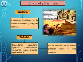 A principios jeroglíficos, en la
actualidad quechua (kichw) y el
castellano
En la comuna (98%) somos
población cañarí y (2%)
mestizos.
Calendario: calendario
agrícola, observaciones
nocturnas para algunas
épocas del año.
Etnicidad y Escritura:
 