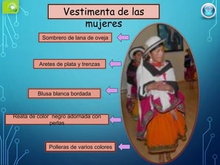 Vestimenta de las
mujeres
Sombrero de lana de oveja
Aretes de plata y trenzas
Blusa blanca bordada
Reata de color negro adornada con
perlas
Polleras de varios colores
 