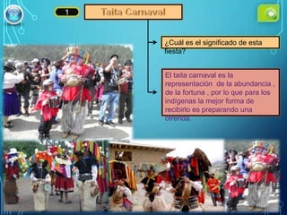 ¿Cuál es el significado de esta
fiesta?
El taita carnaval es la
representación de la abundancia ,
de la fortuna , por lo que para los
indígenas la mejor forma de
recibirlo es preparando una
ofrenda.
1
 
