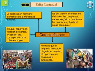 La celebración mantiene
elementos de la modalidad
europea.
De ahí vienen los bailes de
disfraces, las comparsas,
carros alegóricos, la música,
las canciones y hasta el
juego con agua...”
el agua, el polvo, la
velación de santos,
los gallos, etc.
corresponden a la
cultura europea.
mientras que el
pequeño tambor, el
pingullo, el huajairu,
etc. parecen ser
originales y
autóctonos.
2
Características:
 
