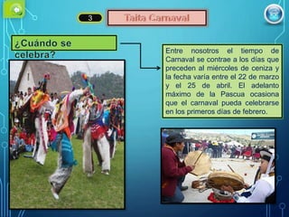 3
Entre nosotros el tiempo de
Carnaval se contrae a los días que
preceden al miércoles de ceniza y
la fecha varía entre el 22 de marzo
y el 25 de abril. El adelanto
máximo de la Pascua ocasiona
que el carnaval pueda celebrarse
en los primeros días de febrero.
 