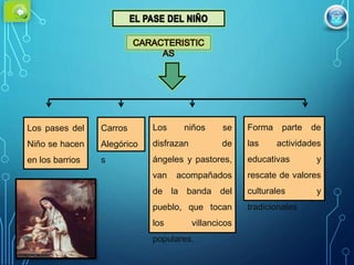 Los pases del
Niño se hacen
en los barrios
Carros
Alegórico
s
Forma parte de
las actividades
educativas y
rescate de valores
culturales y
tradicionales
Los niños se
disfrazan de
ángeles y pastores,
van acompañados
de la banda del
pueblo, que tocan
los villancicos
populares.
 