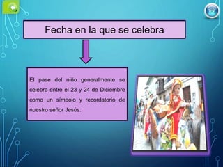 Fecha en la que se celebra
El pase del niño generalmente se
celebra entre el 23 y 24 de Diciembre
como un símbolo y recordatorio de
nuestro señor Jesús.
 