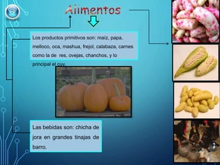 Los productos primitivos son: maíz, papa,
melloco, oca, mashua, frejol, calabaza, carnes
como la de res, ovejas, chanchos, y lo
principal el cuy.
Las bebidas son: chicha de
jora en grandes tinajas de
barro.
 