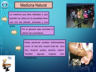 Medicina Natural
La medicina que ellos utilizaban y que
también se utiliza en la actualidad tiene
uso con las plantas ,animales y sus
grasa.
Por lo general esta actividad lo
utilizan las curanderas.
Estas personas curaban enfermedades
como: el mal aire, kuychi (mal de arco
iris), brujería, sustos, anemia, colerín.
También algunas mujeres eran
comadronas.
 