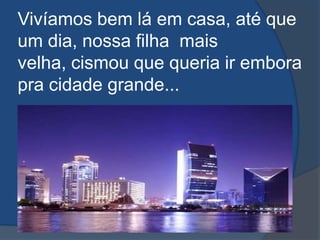Vivíamos bem lá em casa, até que um dia, nossa filha  mais velha, cismou que queria ir embora pra cidade grande...