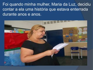 Foi quando minha mulher, Maria da Luz, decidiu contar a ela uma história que estava enterrada durante anos e anos.