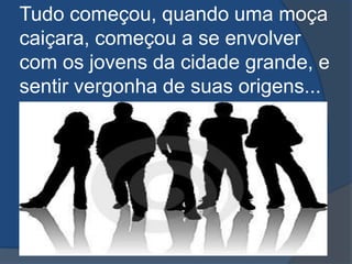Tudo começou, quando uma moça caiçara, começou a se envolver com os jovens da cidade grande, e sentir vergonha de suas origens...