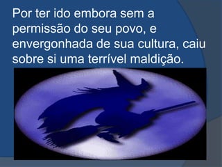 Por ter ido embora sem a permissão do seu povo, e envergonhada de sua cultura, caiu sobre si uma terrível maldição.