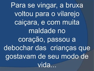 Para se vingar, a bruxa voltou para o vilarejo caiçara, e com muita maldade no coração, passou a debochar das  crianças que gostavam de seu modo de vida... 