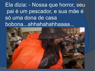 Ela dizia: - Nossa que horror, seu pai é um pescador, e sua mãe é só uma dona de casa bobona...ahhahahahhaaaa...