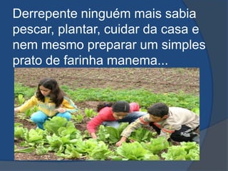 Derrepente ninguém mais sabia pescar, plantar, cuidar da casa e nem mesmo preparar um simples prato de farinha manema...