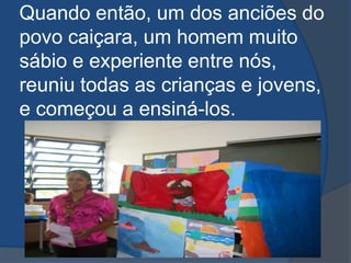 Quando então, um dos anciões do povo caiçara, um homem muito sábio e experiente entre nós, reuniu todas as crianças e jovens, e começou a ensiná-los.