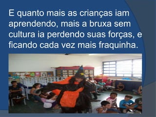 E quanto mais as crianças iam aprendendo, mais a bruxa sem cultura ia perdendo suas forças, e ficando cada vez mais fraquinha.