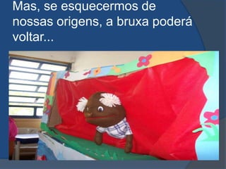 Mas, se esquecermos de nossas origens, a bruxa poderá voltar...