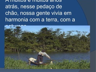 A muitos e muitos anos atrás, nesse pedaço de chão, nossa gente vivia em harmonia com a terra, com a natureza...