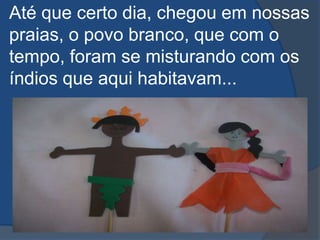 Até que certo dia, chegou em nossas praias, o povo branco, que com o tempo, foram se misturando com os índios que aqui habitavam...