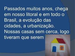 Passados muitos anos, chega em nosso litoral e em todo o Brasil, a evolução das cidades, a urbanização. Nossas casas sem cerca, logo tiveram que serem cercadas...